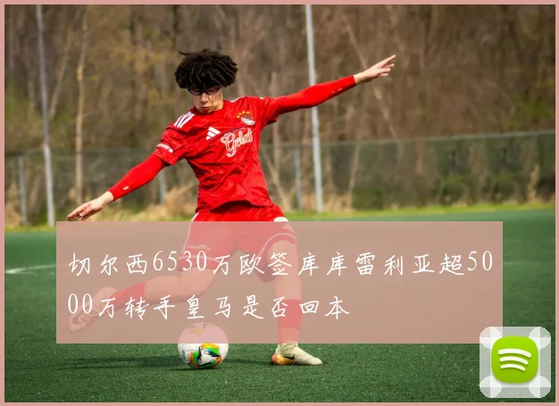 切尔西6530万欧签库库雷利亚超5000万转手皇马是否回本