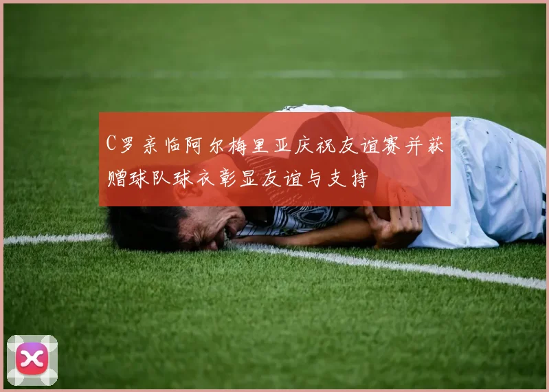 C罗亲临阿尔梅里亚庆祝友谊赛并获赠球队球衣彰显友谊与支持