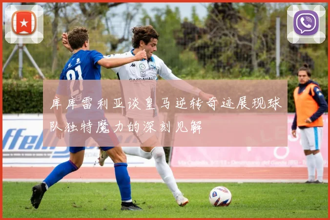 库库雷利亚谈皇马逆转奇迹展现球队独特魔力的深刻见解