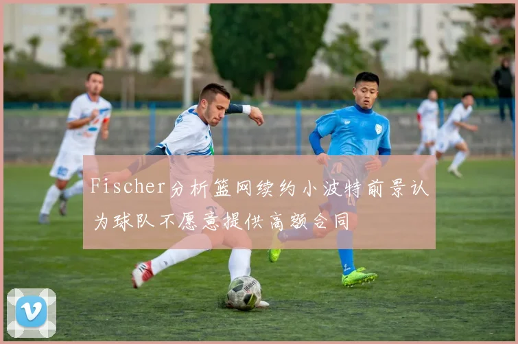 Fischer分析篮网续约小波特前景认为球队不愿意提供高额合同