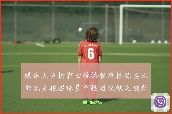 媒体人分析郭士强执教风格称其未能充分挖掘球员个性进攻缺乏创新性