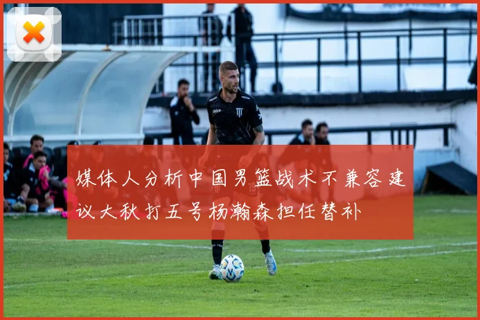 媒体人分析中国男篮战术不兼容建议大秋打五号杨瀚森担任替补